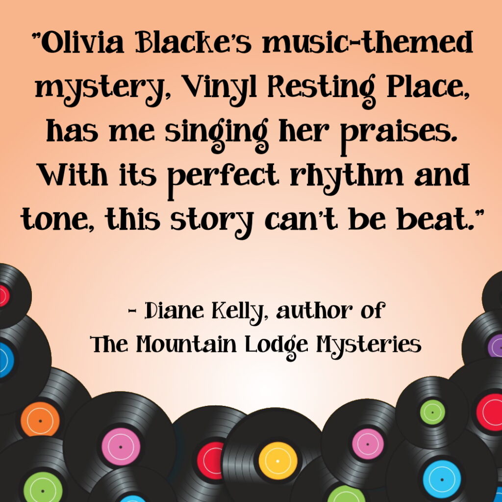 "Olivia Blacke’s music-themed mystery, Vinyl Resting Place, has me singing her praises. With its perfect rhythm and tone, this story can’t be beat." - Diane Kelly, author of The Mountain Lodge Mysteries
