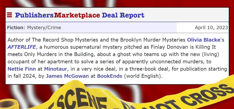Publishers Marketplace Deal Report Fiction: Mystery/Crime April 10, 2023 Author of The Record Shop Mysteries and the Brooklyn Murder Mysteries Olivia Blacke's AFTERLIFE, a humorous supernatural mystery pitched as Finlay Donovan is Killing It meets Only Murders in the Building, about a ghost who teams up with the new (living) occupant of her apartment to solve a series of apparently unconnected murders, to Nettie Finn at Minotaur, in a very nice deal, in a three-book deal, for publication starting in Fall 2024, by James McGowan at BookEnds (world English).